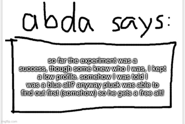 no changing the password, I used temp email | so far the experiment was a success, though some knew who I was, I kept a low profile. somehow I was told I was a blue alt? anyway pluck was able to find out first (somehow) so he gets a free alt! | image tagged in anotherbadlydrawnaxolotl s announcement temp | made w/ Imgflip meme maker