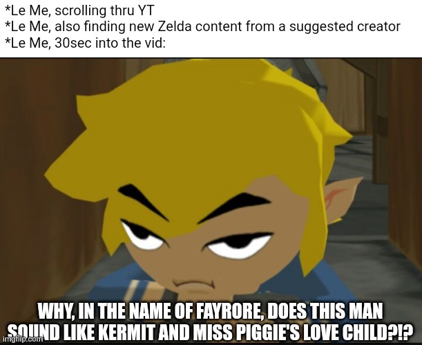 Zeltik is the ultimate YT Zelda content creator. Fight me. | *Le Me, scrolling thru YT
*Le Me, also finding new Zelda content from a suggested creator
*Le Me, 30sec into the vid:; WHY, IN THE NAME OF FAYRORE, DOES THIS MAN SOUND LIKE KERMIT AND MISS PIGGIE'S LOVE CHILD?!? | image tagged in frustrated link | made w/ Imgflip meme maker