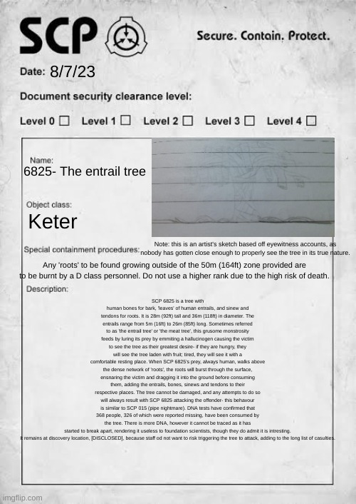 My own creation! (Description in comments if you can't read it) | 8/7/23; 6825- The entrail tree; Keter; SCP 6825 is a tree with human bones for bark, 'leaves' of human entrails, and sinew and tendons for roots. It is 28m (92ft) tall and 36m (118ft) in diameter. The entrails range from 5m (16ft) to 26m (85ft) long. Sometimes referred to as 'the entrail tree' or 'the meat tree', this grusome monstrosity feeds by luring its prey by emmiting a hallucinogen causing the victim to see the tree as their greatest desire- if they are hungry, they will see the tree laden with fruit; tired, they will see it with a comfortable resting place. When SCP 6825's prey, always human, walks above the dense network of 'roots', the roots will burst through the surface, ensnaring the victim and dragging it into the ground before consuming them, adding the entrails, bones, sinews and tendons to their respective places. The tree cannot be damaged, and any attempts to do so will always result with SCP 6825 attacking the offender- this behavour is similar to SCP 015 (pipe nightmare). DNA tests have confirmed that 368 people, 326 of which were reported missing, have been consumed by the tree. There is more DNA, however it cannot be traced as it has started to break apart, rendering it useless to foundation scientists, though they do admit it is intresting.

It remains at discovery location, [DISCLOSED], because staff od not want to risk triggering the tree to attack, adding to the long list of casulties. Note: this is an artist's sketch based off eyewitness accounts, as nobody has gotten close enough to properly see the tree in its true nature. Any 'roots' to be found growing outside of the 50m (164ft) zone provided are to be burnt by a D class personnel. Do not use a higher rank due to the high risk of death. | image tagged in scp template document | made w/ Imgflip meme maker