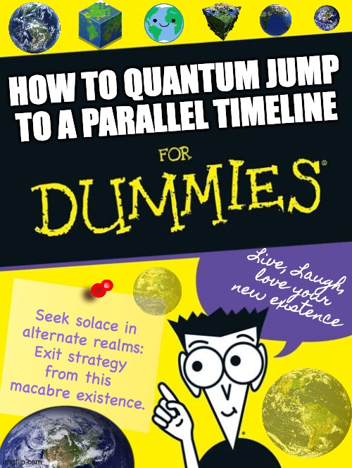How to Quantum Jump by IG@JayDub_Photo | HOW TO QUANTUM JUMP
TO A PARALLEL TIMELINE; Live, Laugh,
love your
new existence; Seek solace in 
alternate realms: 
Exit strategy 
from this 
macabre existence. | image tagged in for dummies book,quantum physics,quantum leap,exit,alternate reality,parallel universe | made w/ Imgflip meme maker