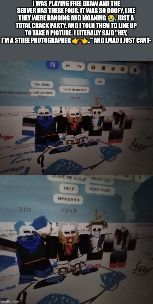 It was a good day, and yes swap and fells avatar has dog ears on them lmao | I WAS PLAYING FREE DRAW AND THE SERVER HAS THESE FOUR. IT WAS SO GOOFY, LIKE THEY WERE DANCING AND MOANING 😭. JUST A TOTAL CRACK PARTY. AND I TOLD THEM TO LINE UP TO TAKE A PICTURE. I LITERALLY SAID "HEY, I'M A STREE PHOTOGRAPHER 👉👈.." AND LMAO I JUST CANT- | made w/ Imgflip meme maker
