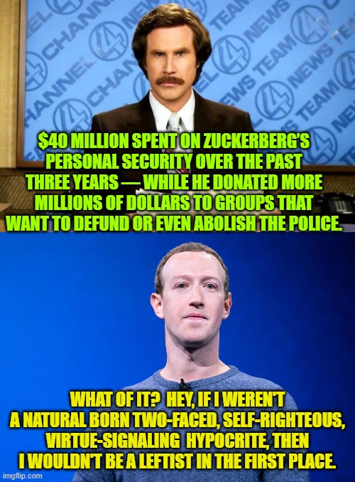 Remember . . . it's not hypocrisy if leftists do it. | $40 MILLION SPENT ON ZUCKERBERG’S PERSONAL SECURITY OVER THE PAST THREE YEARS — WHILE HE DONATED MORE MILLIONS OF DOLLARS TO GROUPS THAT WANT TO DEFUND OR EVEN ABOLISH THE POLICE. WHAT OF IT?  HEY, IF I WEREN'T A NATURAL BORN TWO-FACED, SELF-RIGHTEOUS, VIRTUE-SIGNALING  HYPOCRITE, THEN I WOULDN'T BE A LEFTIST IN THE FIRST PLACE. | image tagged in truth | made w/ Imgflip meme maker