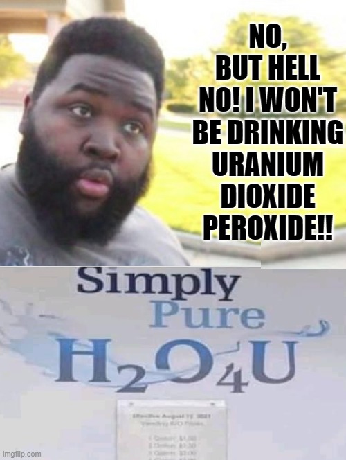No!! but hell no! | NO, BUT HELL NO! I WON'T BE DRINKING URANIUM DIOXIDE PEROXIDE!! | image tagged in oh hell no | made w/ Imgflip meme maker