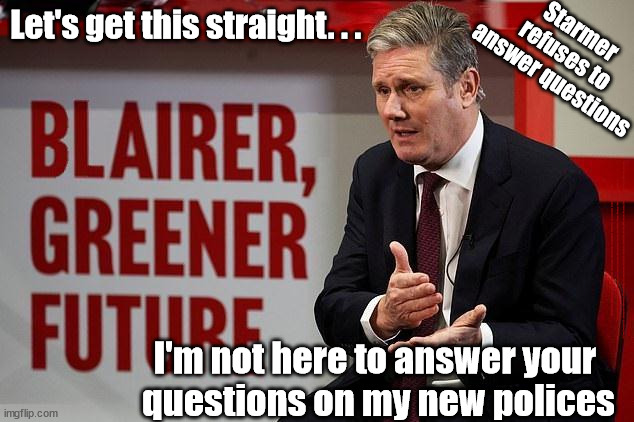 Starmer refuses to answer media questions | Let's get this straight. . . Starmer 
refuses to 
answer questions; #Immigration #Starmerout #Labour #JonLansman #wearecorbyn #KeirStarmer #DianeAbbott #McDonnell #cultofcorbyn #labourisdead #Momentum #labourracism #socialistsunday #nevervotelabour #socialistanyday #Antisemitism #Savile #SavileGate #Paedo #Worboys #GroomingGangs #Paedophile #IllegalImmigration #Immigrants #Invasion #StarmerResign #Starmeriswrong #SirSoftie #SirSofty #PatCullen #Cullen #RCN #nurse #nursing #strikes #SueGray #Blair #Steroids #Economy; I'm not here to answer your 
questions on my new polices | image tagged in blair starmer,starmerout getstarmerout,stop boats rwanda,labourisdead,cult,illegal immigration | made w/ Imgflip meme maker
