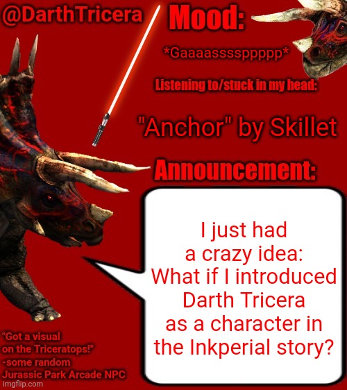 It's sorta Star Wars-based already, so... | *Gaaaassssppppp*; "Anchor" by Skillet; I just had a crazy idea:
What if I introduced Darth Tricera as a character in the Inkperial story? | image tagged in darthtricera announcement template 2 | made w/ Imgflip meme maker