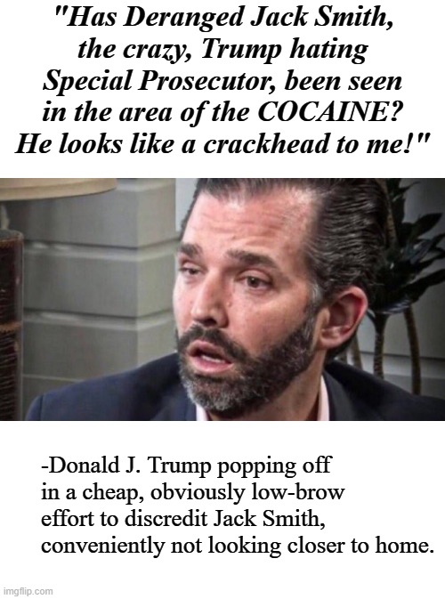 Just sayin'... | "Has Deranged Jack Smith, the crazy, Trump hating Special Prosecutor, been seen in the area of the COCAINE? He looks like a crackhead to me!"; -Donald J. Trump popping off in a cheap, obviously low-brow effort to discredit Jack Smith, conveniently not looking closer to home. | image tagged in don trump jr coked up facing left,haha,crackhead,just sayin' | made w/ Imgflip meme maker