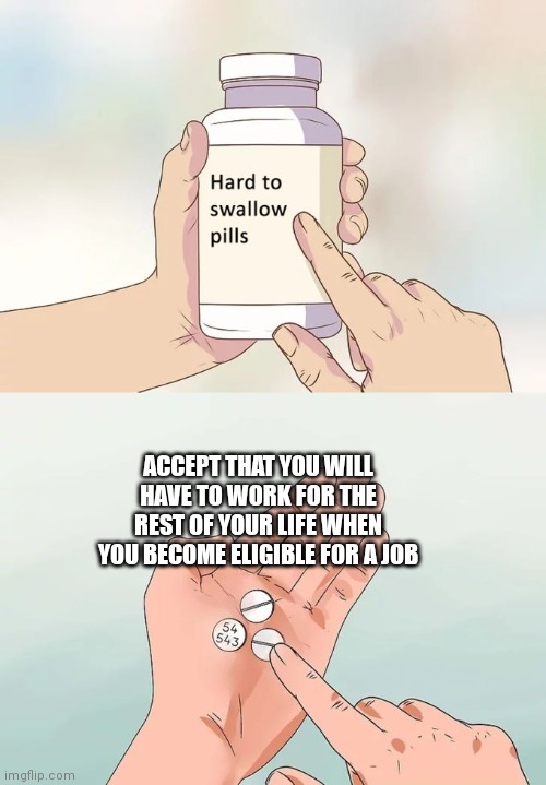 Hard To Swallow Pills Meme | ACCEPT THAT YOU WILL HAVE TO WORK FOR THE REST OF YOUR LIFE WHEN YOU BECOME ELIGIBLE FOR A JOB | image tagged in memes,hard to swallow pills | made w/ Imgflip meme maker