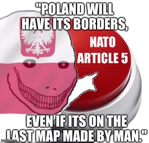 Nato article 5 | "POLAND WILL HAVE ITS BORDERS, EVEN IF ITS ON THE LAST MAP MADE BY MAN." | image tagged in poland nato article 5 | made w/ Imgflip meme maker