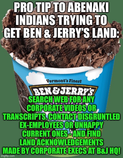Must be some employees w/ Abenaki or other Amerind ancestry | PRO TIP TO ABENAKI INDIANS TRYING TO GET BEN & JERRY’S LAND:; SEARCH WEB FOR ANY CORPORATE VIDEOS OR TRANSCRIPTS, CONTACT DISGRUNTLED EX-EMPLOYEES OR UNHAPPY CURRENT ONES - AND FIND LAND ACKNOWLEDGEMENTS MADE BY CORPORATE EXECS AT B&J HQ! | image tagged in ben and jerrys | made w/ Imgflip meme maker
