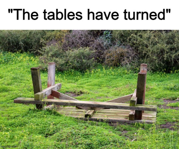 Ik it's only one table, don't make a big deal out of it XD | "The tables have turned" | made w/ Imgflip meme maker