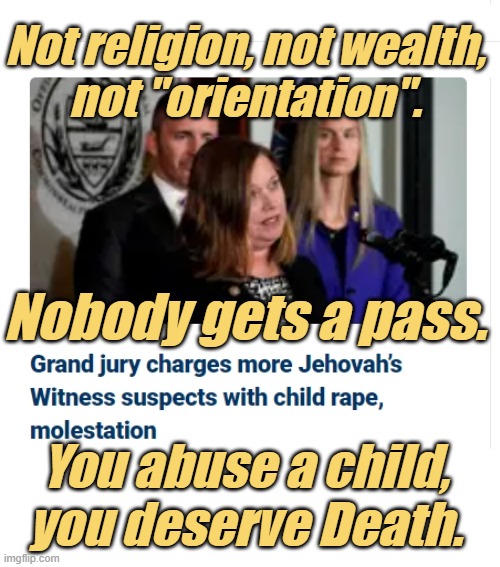 Past the point of Forgiveness, the Worst of the Worst. | Not religion, not wealth,
not "orientation". Nobody gets a pass. You abuse a child, you deserve Death. | image tagged in pedophiles,child abuse,criminals,traffic,hollywood,wealth | made w/ Imgflip meme maker