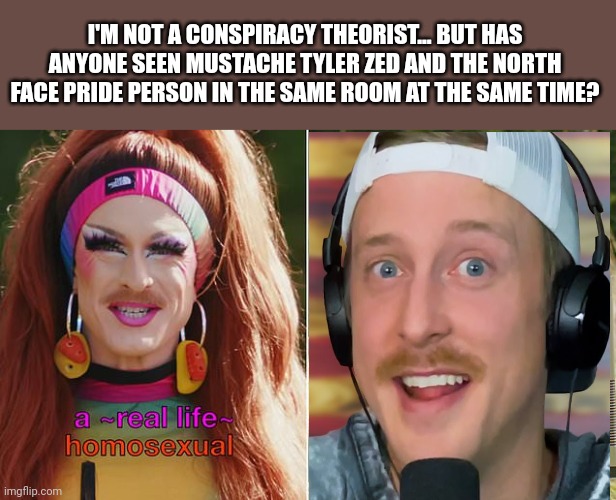 I mean... | I'M NOT A CONSPIRACY THEORIST... BUT HAS ANYONE SEEN MUSTACHE TYLER ZED AND THE NORTH FACE PRIDE PERSON IN THE SAME ROOM AT THE SAME TIME? | image tagged in politics lol,conspiracy theory | made w/ Imgflip meme maker
