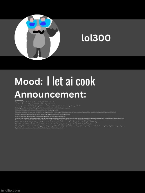 Lol300 announcement template v4 (thanks conehead) | I let ai cook; Saul Goodman, the slick lawyer known for his questionable ethics and knack for getting his clients out of sticky situations, found himself in the most bizarre scenario of his career. One sunny afternoon in Albuquerque, while driving to his office, Saul's car suddenly malfunctioned and veered off the road, crashing into an old arcade. Disoriented but unharmed, Saul stepped out of his car to assess the damage. As he looked around, he noticed something strange—a peculiar green pipe sticking out of the rubble.

Curiosity getting the better of him, Saul cautiously approached the pipe. He peered inside and saw a surreal sight—a colorful world filled with mushrooms, brick blocks, and coins. Without hesitation, Saul, driven by both adrenaline and his natural inclination for mischief, took a leap of faith and jumped right into the pipe.

To his astonishment, Saul found himself in the Mushroom Kingdom, a land inhabited by the iconic video game character, Mario. As he took in the sights of vibrant landscapes and mushroom-headed creatures, a mischievous smile spread across Saul's face. He couldn't help but see the potential for his legal expertise in this fantastic world.

Saul, always the opportunist, spotted a poster featuring Princess Peach. Knowing her frequent need for legal help against the notorious Bowser, Saul saw a golden opportunity to cement his status as the Mushroom Kingdom's legal hero. He swiftly made his way to the Mushroom Kingdom courthouse, armed with his signature wit and flamboyant charm.

Saul stood before the judge, a wise and elderly Toad. With his persuasive arguments and expert legal maneuvers, he managed to convince the court that Bowser's actions constituted a violation of the Mushroom Constitution. Saul even argued that Mario's repeated kidnappings and the damages caused to the various kingdoms could be grounds for a class-action lawsuit.

The case took a dramatic turn as Saul presented evidence of Bowser's unlawful activities, including documents exposing his evil intentions. With each passing moment, Saul's courtroom presence grew more theatrical and entertaining, captivating the jury and onlookers alike.

As the trial reached its climax, Saul delivered an impassioned closing argument, painting Bowser as the embodiment of malice and corruption. The jury's decision was unanimous—Bowser was found guilty, and Mario was declared the rightful ruler of the Mushroom Kingdom.

Saul, now hailed as a legal hero, basked in the adoration of the Mushroom Kingdom residents. He reveled in the fame and fortune that came his way, signing autographs and posing for pictures with a newly established law firm, "Goodman & Luigi, Attorneys at Law."

With a bang of his gavel, Saul Goodman had become an international sensation, bringing his unique brand of legal maneuvering to the digital realm. From that day forward, Saul split his time between Albuquerque and the Mushroom Kingdom, taking on clients from both worlds and forever cementing his legacy as the greatest lawyer to ever grace a video game.

Though this adventure may have been unconventional, it proved that when Saul Goodman and Mario teamed up, justice, and a healthy dose of chaos, would prevail. | image tagged in lol300 announcement template v4 thanks conehead | made w/ Imgflip meme maker