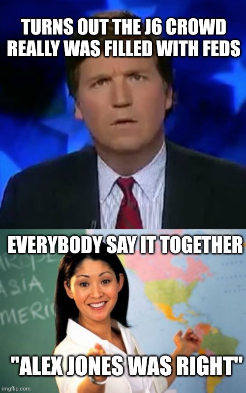 TURNS OUT THE J6 CROWD REALLY WAS FILLED WITH FEDS; EVERYBODY SAY IT TOGETHER; "ALEX JONES WAS RIGHT" | image tagged in confused tucker carlson,memes,unhelpful high school teacher | made w/ Imgflip meme maker