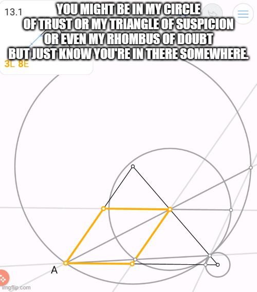meme by Brad circle of suspicion | YOU MIGHT BE IN MY CIRCLE OF TRUST OR MY TRIANGLE OF SUSPICION OR EVEN MY RHOMBUS OF DOUBT BUT JUST KNOW YOU'RE IN THERE SOMEWHERE. | image tagged in humor | made w/ Imgflip meme maker
