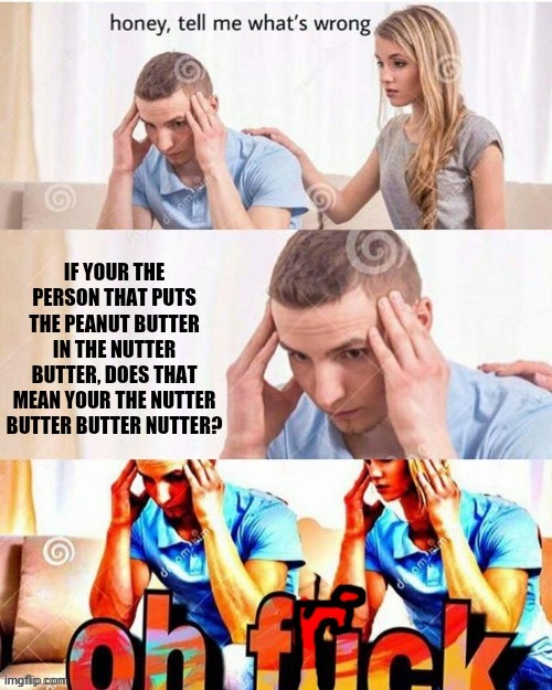 Hmmmmmmmmmmmm | IF YOUR THE PERSON THAT PUTS THE PEANUT BUTTER IN THE NUTTER BUTTER, DOES THAT MEAN YOUR THE NUTTER BUTTER BUTTER NUTTER? | image tagged in oh frick | made w/ Imgflip meme maker