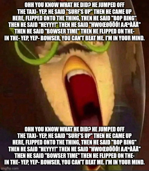 OHH YOU KNOW WHAT HE DID? HE JUMPED OFF THE TAXI- YEP, HE SAID "SURF'S UP" THEN HE CAME UP HERE, FLIPPED ONTO THE THING, THEN HE SAID "BOP BING" THEN HE SAID "HEYYY!" THEN HE SAID "HWOŒØÖÕŐ! AÆªÀÄĀ" THEN HE SAID "BOWSER TIME" THEN HE FLIPPED ON THE- IN THE- YEP, YEP- BOWSER, YOU CAN'T BEAT ME. I'M IN YOUR MIND. OHH YOU KNOW WHAT HE DID? HE JUMPED OFF THE TAXI- YEP, HE SAID "SURF'S UP" THEN HE CAME UP HERE, FLIPPED ONTO THE THING, THEN HE SAID "BOP BING" THEN HE SAID "HEYYY!" THEN HE SAID "HWOŒØÖÕŐ! AÆªÀÄĀ" THEN HE SAID "BOWSER TIME" THEN HE FLIPPED ON THE- IN THE- YEP, YEP- BOWSER, YOU CAN'T BEAT ME. I'M IN YOUR MIND. | made w/ Imgflip meme maker