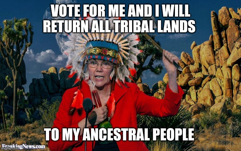 Fauxahontas | VOTE FOR ME AND I WILL RETURN ALL TRIBAL LANDS TO MY ANCESTRAL PEOPLE | image tagged in fauxahontas | made w/ Imgflip meme maker