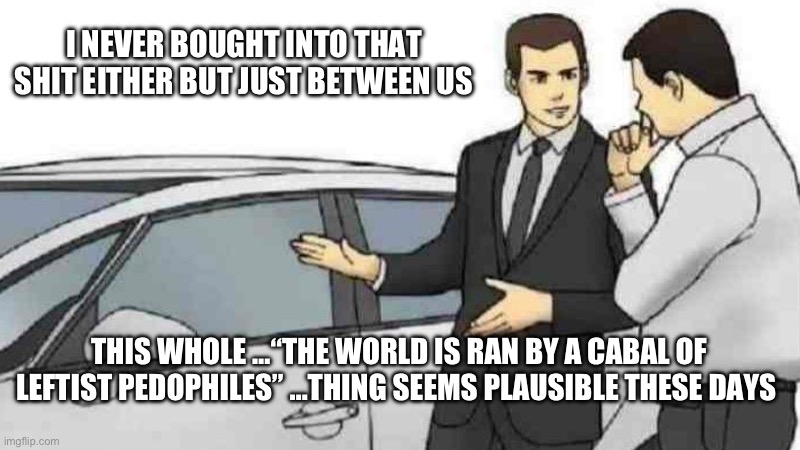 Just between us… | I NEVER BOUGHT INTO THAT SHIT EITHER BUT JUST BETWEEN US; THIS WHOLE …“THE WORLD IS RAN BY A CABAL OF LEFTIST PEDOPHILES” …THING SEEMS PLAUSIBLE THESE DAYS | image tagged in memes,car salesman slaps roof of car,pedophiles,you know the rules it's time to die,conspiracy theories | made w/ Imgflip meme maker