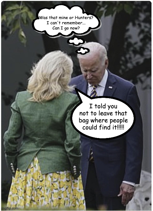 The Biden family is soooooo screwed up.  What kind of an idiot voted for Joe? | Was that mine or Hunters?
I can't remember...
Can I go now? I told you not to leave that bag where people could find it!!!!! | image tagged in jill scolds joe biden and he pouts,putting the white in the white house | made w/ Imgflip meme maker