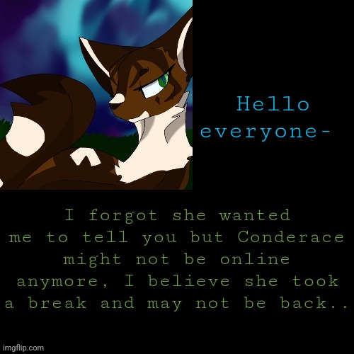 She might be back though! Not saying she won't. | Hello everyone-; I forgot she wanted me to tell you but Conderace might not be online anymore, I believe she took a break and may not be back.. | image tagged in announcement | made w/ Imgflip meme maker