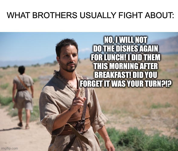 WHAT BROTHERS USUALLY FIGHT ABOUT:; NO, I WILL NOT DO THE DISHES AGAIN FOR LUNCH! I DID THEM THIS MORNING AFTER BREAKFAST! DID YOU FORGET IT WAS YOUR TURN?!? | image tagged in blank white template,the chosen | made w/ Imgflip meme maker