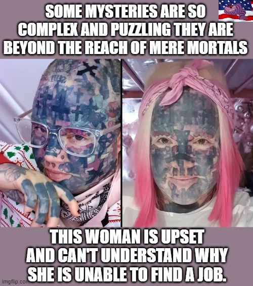 Yes, they do exist | SOME MYSTERIES ARE SO COMPLEX AND PUZZLING THEY ARE BEYOND THE REACH OF MERE MORTALS; THIS WOMAN IS UPSET AND CAN'T UNDERSTAND WHY SHE IS UNABLE TO FIND A JOB. | image tagged in weird | made w/ Imgflip meme maker