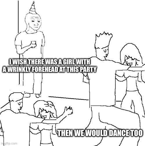 Sad | I WISH THERE WAS A GIRL WITH A WRINKLY FOREHEAD AT THIS PARTY; THEN WE WOULD DANCE TOO | image tagged in they don't know,party,dance,relatable | made w/ Imgflip meme maker