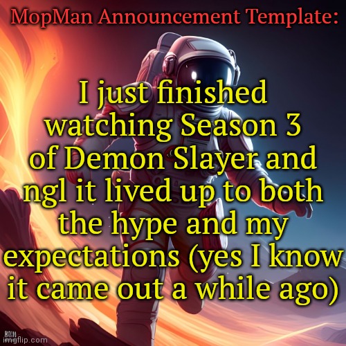 MopMan Announcement Template | MopMan Announcement Template:; I just finished watching Season 3 of Demon Slayer and ngl it lived up to both the hype and my expectations (yes I know it came out a while ago) | image tagged in mopman announcement template,demon slayer | made w/ Imgflip meme maker