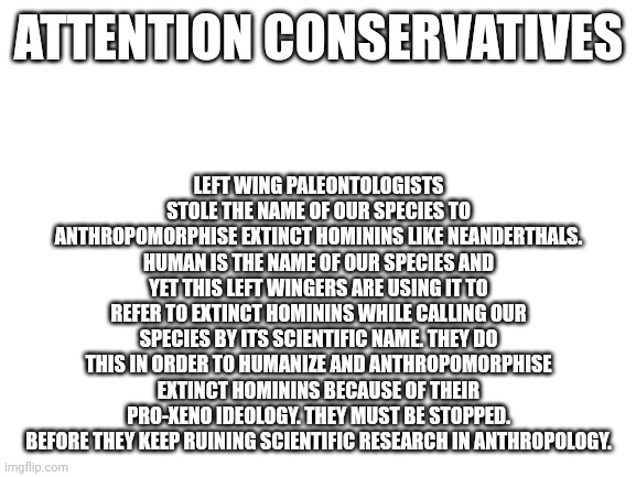 Blank White Template | LEFT WING PALEONTOLOGISTS STOLE THE NAME OF OUR SPECIES TO ANTHROPOMORPHISE EXTINCT HOMININS LIKE NEANDERTHALS. HUMAN IS THE NAME OF OUR SPECIES AND YET THIS LEFT WINGERS ARE USING IT TO REFER TO EXTINCT HOMININS WHILE CALLING OUR SPECIES BY ITS SCIENTIFIC NAME. THEY DO THIS IN ORDER TO HUMANIZE AND ANTHROPOMORPHISE EXTINCT HOMININS BECAUSE OF THEIR PRO-XENO IDEOLOGY. THEY MUST BE STOPPED. BEFORE THEY KEEP RUINING SCIENTIFIC RESEARCH IN ANTHROPOLOGY. ATTENTION CONSERVATIVES | image tagged in left wing,cavemen,aliens,anthropologie,liberal logic | made w/ Imgflip meme maker