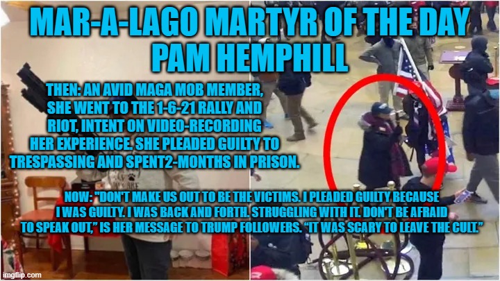 She says don't compare her to Hunter Biden. "He didn't try to attack the Capitol." | MAR-A-LAGO MARTYR OF THE DAY
PAM HEMPHILL; THEN: AN AVID MAGA MOB MEMBER, SHE WENT TO THE 1-6-21 RALLY AND RIOT, INTENT ON VIDEO-RECORDING HER EXPERIENCE. SHE PLEADED GUILTY TO TRESPASSING AND SPENT2-MONTHS IN PRISON. NOW: "DON'T MAKE US OUT TO BE THE VICTIMS. I PLEADED GUILTY BECAUSE I WAS GUILTY. I WAS BACK AND FORTH. STRUGGLING WITH IT. DON'T BE AFRAID TO SPEAK OUT,” IS HER MESSAGE TO TRUMP FOLLOWERS. “IT WAS SCARY TO LEAVE THE CULT.” | image tagged in politics | made w/ Imgflip meme maker