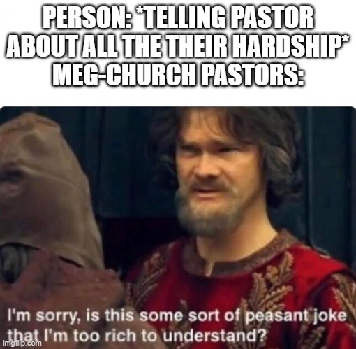 I actually go to a mega-church and the pastor isn't like this but I see a lot of them on yt | PERSON: *TELLING PASTOR ABOUT ALL THE THEIR HARDSHIP*
MEG-CHURCH PASTORS: | image tagged in i'm sorry is this some sort of peasant joke | made w/ Imgflip meme maker