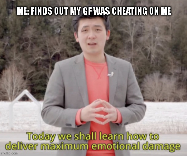 True moment, and I felt terrible | ME: FINDS OUT MY GF WAS CHEATING ON ME | image tagged in maximum emotional damage | made w/ Imgflip meme maker