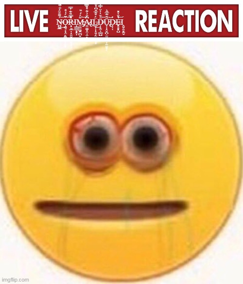 N̶̪͚̲̔͌̐̑́̄̇͌́͜͝Ǫ̶͖̘͕̟̤̙͚͕̬̜̙͓̓̈́̒̊͝Ŗ̶̣͍̲̜͎̮̮̭̬̬̦̦̦̽̿̏͋̓̅̅Ι̩͇͇̞͓̦M̴̧̡̤̼̤͚̯̪̬̝͖̲͒́́̇̏͝A̷̢̮̤͚̝̤͔̠̖͚̩͆̐͗͋̊̏̿̍̀͌Ι̤͜L̶͍̹̹̝͍̗̤͉͚̦͙̈́̌̊̅̋͆̍̊̓̀́͆̑͂͜ | image tagged in live x reaction,cursed emoji | made w/ Imgflip meme maker
