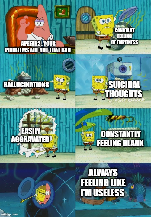 Spongebob diapers meme | CONSTANT FEELING OF EMPTINESS; APEFAN2 , YOUR PROBLEMS ARE NOT THAT BAD; HALLUCINATIONS; SUICIDAL THOUGHTS; EASILY AGGRAVATED; CONSTANTLY FEELING BLANK; ALWAYS FEELING LIKE I'M USELESS | image tagged in spongebob diapers meme | made w/ Imgflip meme maker