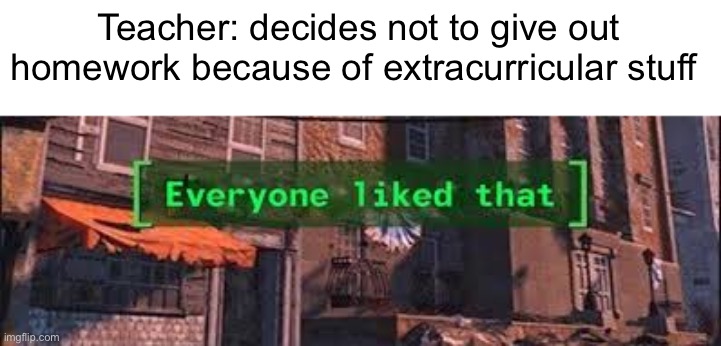 Everybody liked that | Teacher: decides not to give out homework because of extracurricular stuff | image tagged in everybody liked that | made w/ Imgflip meme maker