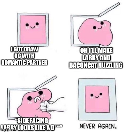 Never again | I GOT DRAW OC WITH ROMANTIC PARTNER; OH I’LL MAKE LARRY AND BACONCAT NUZZLING; “SIDE FACING LARRY LOOKS LIKE A D***” | image tagged in never again | made w/ Imgflip meme maker