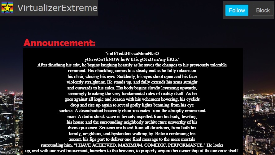 VirtualizerExtreme announcement template | "i eDiTed tHIs coMmeNt sO yOu wOn't kNOW hoW tHis gOt sO mAny liKEs"
After finishing his edit, he begins laughing heartily as he saves the changes to his previously tolerable comment. His chuckling comes to a steady end as he fully relaxes on his chair, closing his eyes. Suddenly, his eyes shoot open and his face violently straightens. He stands up, and fully extends his arms straight and outwards to his sides. His body begins slowly levitating upwards, seemingly breaking the very fundamental rules of reality itself. As he goes against all logic and reason with his vehement hovering, his eyelids drop and rise up again to reveal godly lights beaming from his eye sockets. A disembodied heavenly choir resonates from the abruptly omniscient man. A deific shock wave is fiercely expelled from his body, leveling his house and the surrounding neighborly architecture unworthy of his divine presence. Screams are heard from all directions, from both his family, neighbors, and bystanders walking by. Before continuing his ascent, his lips part to deliver one final message to the mere mortals surrounding him. "I HAVE ACHIEVED, MAXIMUM, COMEDIC, PERFORMANCE." He looks up, and with one swift movement, launches to the heavens, to properly acquire his ownership of the universe itself. | made w/ Imgflip meme maker