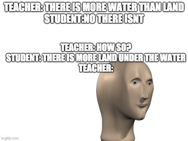 bro true thoo | TEACHER: THERE IS MORE WATER THAN LAND
STUDENT:NO THERE ISNT; TEACHER: HOW SO?
STUDENT: THERE IS MORE LAND UNDER THE WATER
TEACHER: | image tagged in teacher react student smarter,so true | made w/ Imgflip meme maker
