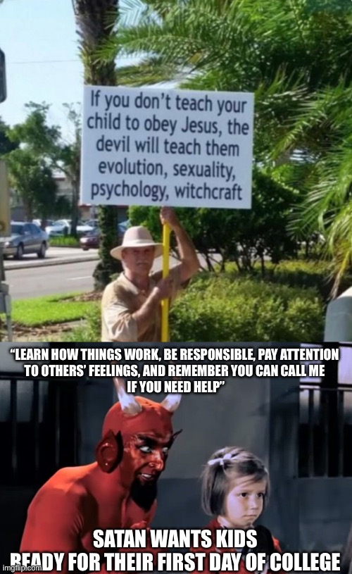 Could also be first grade | “LEARN HOW THINGS WORK, BE RESPONSIBLE, PAY ATTENTION 
TO OTHERS’ FEELINGS, AND REMEMBER YOU CAN CALL ME 
IF YOU NEED HELP”; SATAN WANTS KIDS
READY FOR THEIR FIRST DAY OF COLLEGE | image tagged in diabo vai l,kids,the devil,anti-religious | made w/ Imgflip meme maker