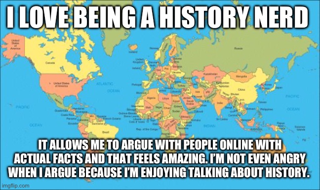 idk what to put as the background so i just used a world map | I LOVE BEING A HISTORY NERD; IT ALLOWS ME TO ARGUE WITH PEOPLE ONLINE WITH ACTUAL FACTS AND THAT FEELS AMAZING. I’M NOT EVEN ANGRY WHEN I ARGUE BECAUSE I’M ENJOYING TALKING ABOUT HISTORY. | image tagged in world map,history | made w/ Imgflip meme maker