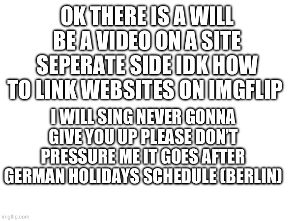 OK THERE IS A WILL BE A VIDEO ON A SITE SEPERATE SIDE IDK HOW TO LINK WEBSITES ON IMGFLIP; I WILL SING NEVER GONNA GIVE YOU UP PLEASE DON’T PRESSURE ME IT GOES AFTER GERMAN HOLIDAYS SCHEDULE (BERLIN) | image tagged in never gonna give you up,rick astley,rickroll,rickrolling,rickrolled | made w/ Imgflip meme maker