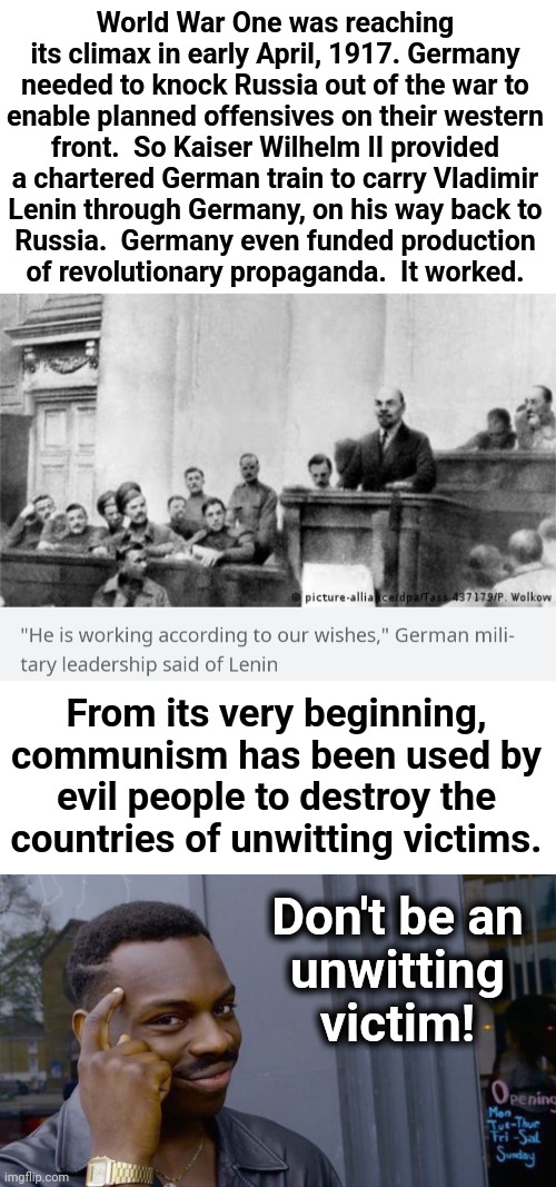 The real purpose of communism, from its very start | World War One was reaching its climax in early April, 1917. Germany needed to knock Russia out of the war to
enable planned offensives on their western
front.  So Kaiser Wilhelm II provided
a chartered German train to carry Vladimir
Lenin through Germany, on his way back to
Russia.  Germany even funded production
of revolutionary propaganda.  It worked. From its very beginning, communism has been used by evil people to destroy the countries of unwitting victims. Don't be an
unwitting victim! | image tagged in memes,roll safe think about it,world war 1,russiam revolution,germany,communism | made w/ Imgflip meme maker