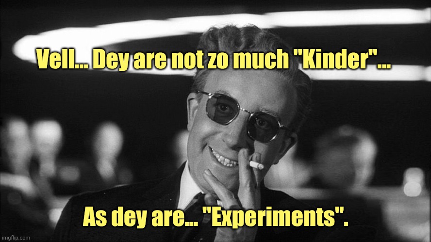 Doctor Strangelove says... | Vell... Dey are not zo much "Kinder"... As dey are... "Experiments". | image tagged in doctor strangelove says | made w/ Imgflip meme maker
