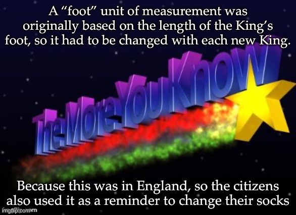 the more you know | A “foot” unit of measurement was originally based on the length of the King’s foot, so it had to be changed with each new King. Because this was in England, so the citizens also used it as a reminder to change their socks | image tagged in the more you know | made w/ Imgflip meme maker