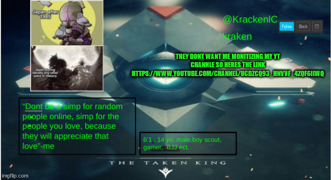 https://www.youtube.com/channel/UCDZcq93_HNVVf_4zqf6iiWQ | THEY DONT WANT ME MONITIZING MY YT CHANNLE SO HERES THE LINK
HTTPS://WWW.YOUTUBE.COM/CHANNEL/UCDZCQ93_HNVVF_4ZQF6IIWQ | image tagged in kraken destiny temp | made w/ Imgflip meme maker