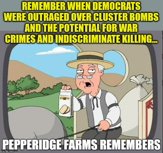 More democrat hypocrisy exposed...  now they're advocating for war crimes... | REMEMBER WHEN DEMOCRATS WERE OUTRAGED OVER CLUSTER BOMBS AND THE POTENTIAL FOR WAR CRIMES AND INDISCRIMINATE KILLING... | image tagged in pepperidge farms remembers,democrat,hypocrisy | made w/ Imgflip meme maker