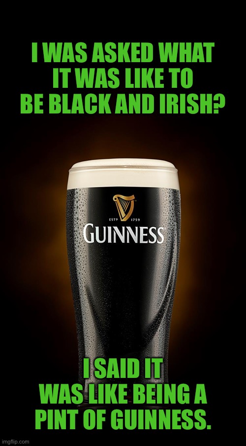 A pint of Guinness | I WAS ASKED WHAT IT WAS LIKE TO BE BLACK AND IRISH? I SAID IT WAS LIKE BEING A PINT OF GUINNESS. | image tagged in guinness,what is like,being black,irish,a pint of guinness,top 250 | made w/ Imgflip meme maker