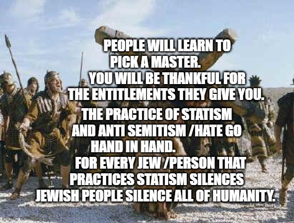 Jesus working | PEOPLE WILL LEARN TO PICK A MASTER.          YOU WILL BE THANKFUL FOR THE ENTITLEMENTS THEY GIVE YOU. THE PRACTICE OF STATISM AND ANTI SEMITISM /HATE GO HAND IN HAND.                      FOR EVERY JEW /PERSON THAT PRACTICES STATISM SILENCES JEWISH PEOPLE SILENCE ALL OF HUMANITY. | image tagged in jesus working | made w/ Imgflip meme maker