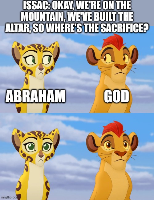 Uh... (Plus this meme is ironic for me because my IRL name is Isaac) | ISSAC: OKAY, WE'RE ON THE MOUNTAIN, WE'VE BUILT THE ALTAR, SO WHERE'S THE SACRIFICE? ABRAHAM; GOD | image tagged in kion and fuli side-eye,abraham,god,isaac,genesis,sacrifice | made w/ Imgflip meme maker